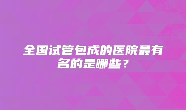 全国试管包成的医院最有名的是哪些？