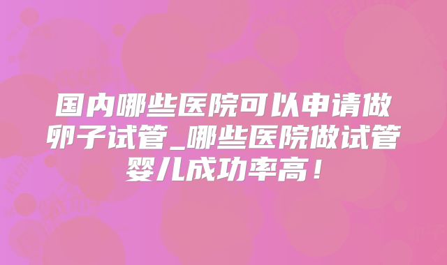 国内哪些医院可以申请做卵子试管_哪些医院做试管婴儿成功率高！