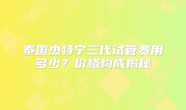 泰国杰特宁三代试管费用多少？价格构成揭秘