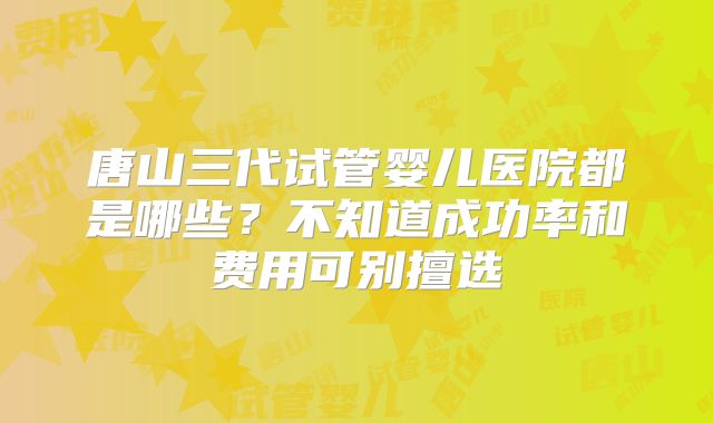 唐山三代试管婴儿医院都是哪些?不知道成功率和费用可别擅选
