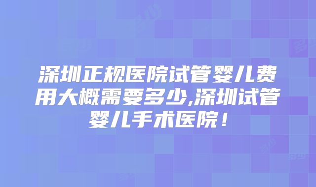 深圳正规医院试管婴儿费用大概需要多少,深圳试管婴儿手术医院！