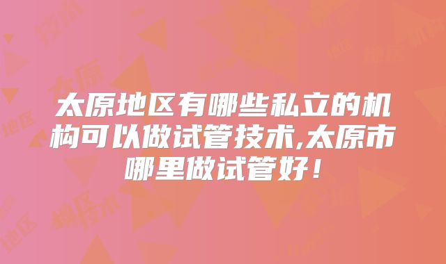 太原地区有哪些私立的机构可以做试管技术,太原市哪里做试管好！