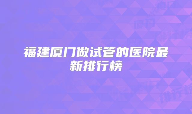 福建厦门做试管的医院最新排行榜