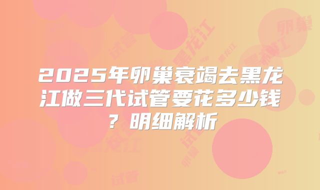 2025年卵巢衰竭去黑龙江做三代试管要花多少钱？明细解析