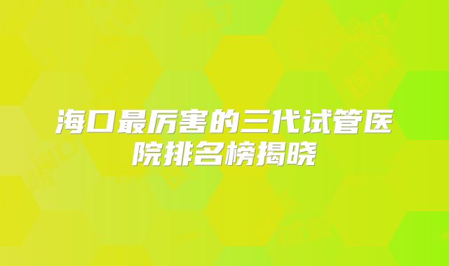 海口最厉害的三代试管医院排名榜揭晓
