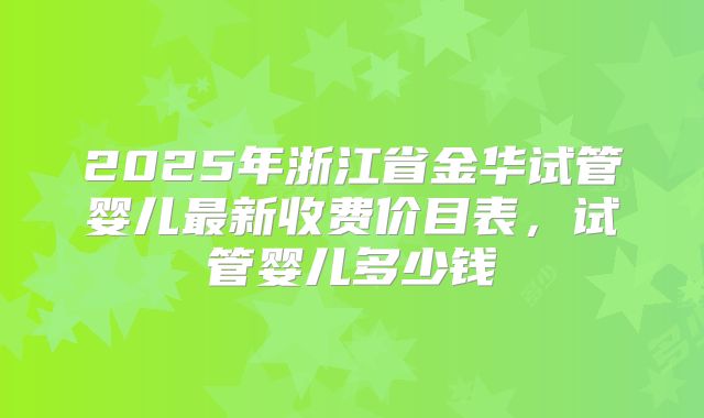 2025年浙江省金华试管婴儿最新收费价目表,试管婴儿多少钱