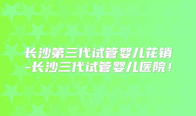 长沙第三代试管婴儿花销-长沙三代试管婴儿医院!