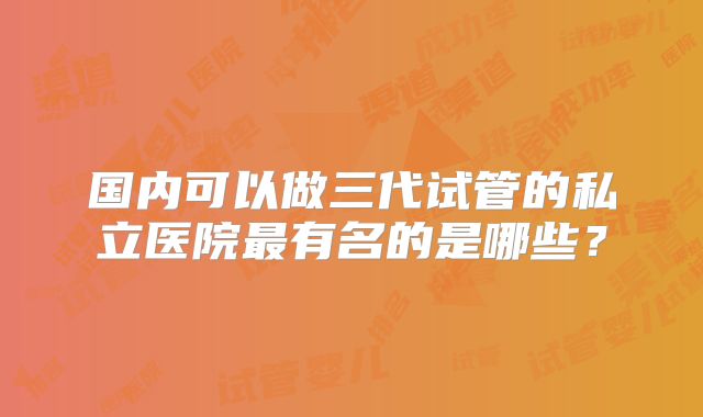 国内可以做三代试管的私立医院最有名的是哪些？