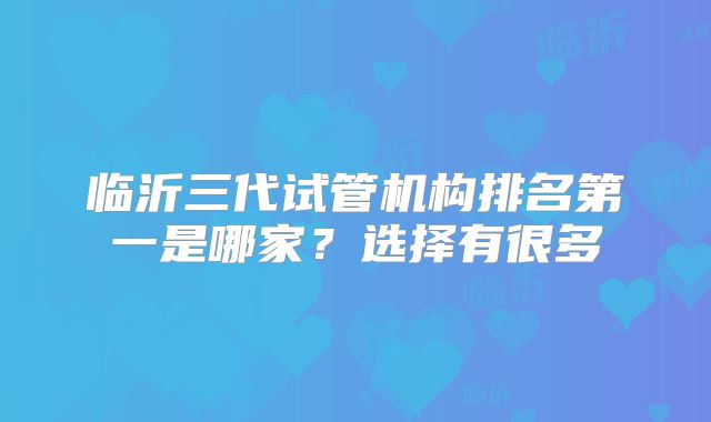 临沂三代试管机构排名第一是哪家？选择有很多