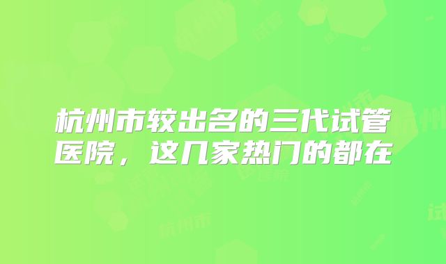 杭州市较出名的三代试管医院，这几家热门的都在