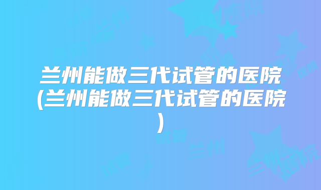 兰州能做三代试管的医院(兰州能做三代试管的医院)
