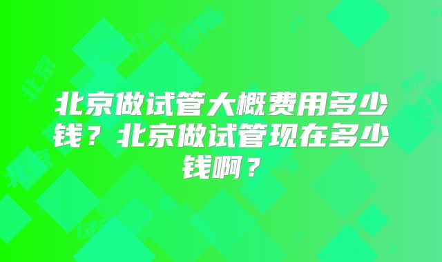 北京做试管大概费用多少钱？北京做试管现在多少钱啊？