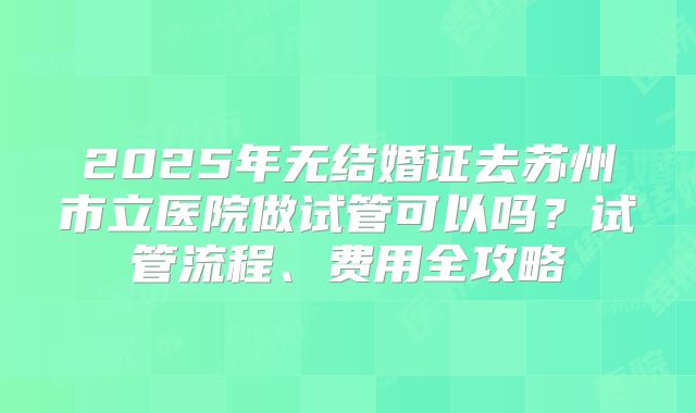 2025年无结婚证去苏州市立医院做试管可以吗？试管流程、费用全攻略
