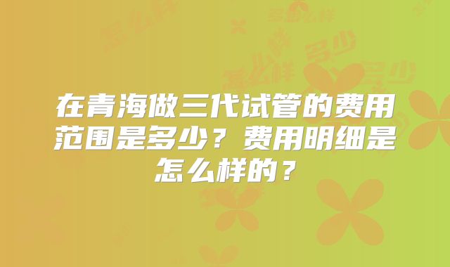 在青海做三代试管的费用范围是多少？费用明细是怎么样的？