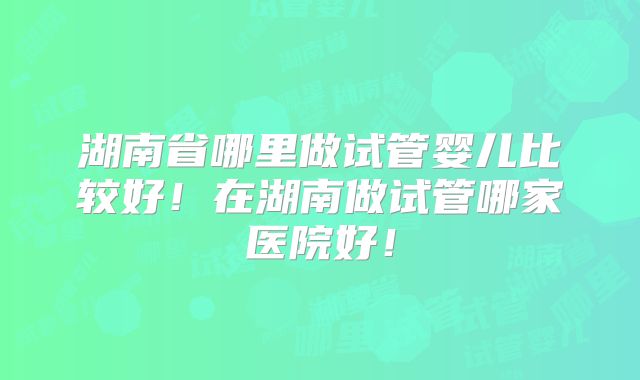 湖南省哪里做试管婴儿比较好！在湖南做试管哪家医院好！