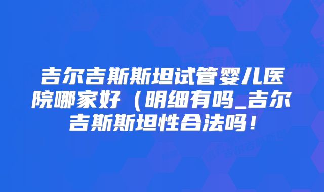 吉尔吉斯斯坦试管婴儿医院哪家好(明细有吗_吉尔吉斯斯坦性合法吗!