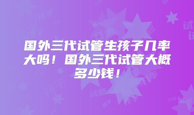 国外三代试管生孩子几率大吗！国外三代试管大概多少钱！
