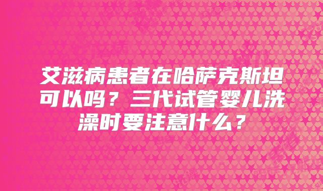艾滋病患者在哈萨克斯坦可以吗？三代试管婴儿洗澡时要注意什么？