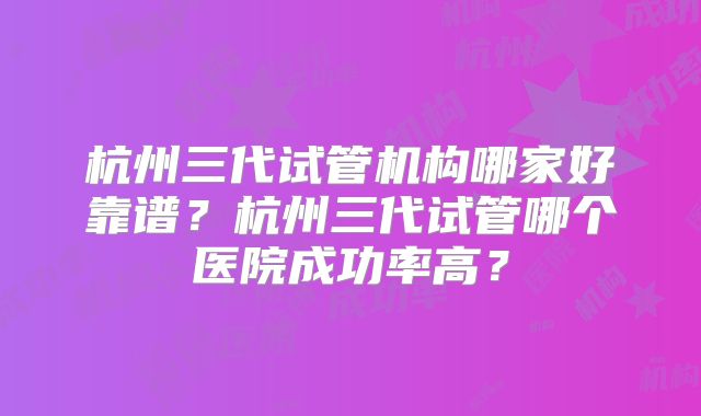 杭州三代试管机构哪家好靠谱？杭州三代试管哪个医院成功率高？