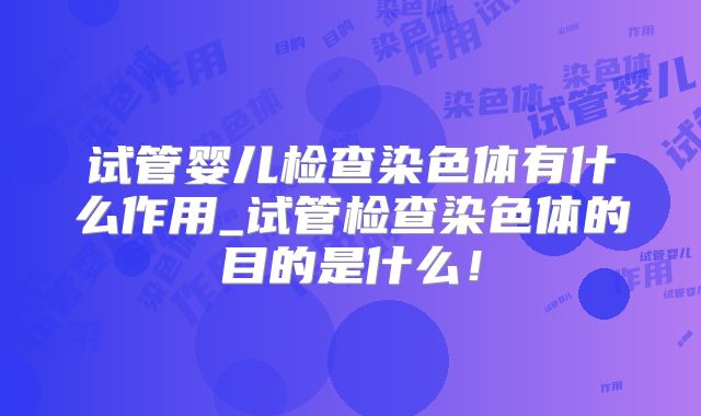 试管婴儿检查染色体有什么作用_试管检查染色体的目的是什么！
