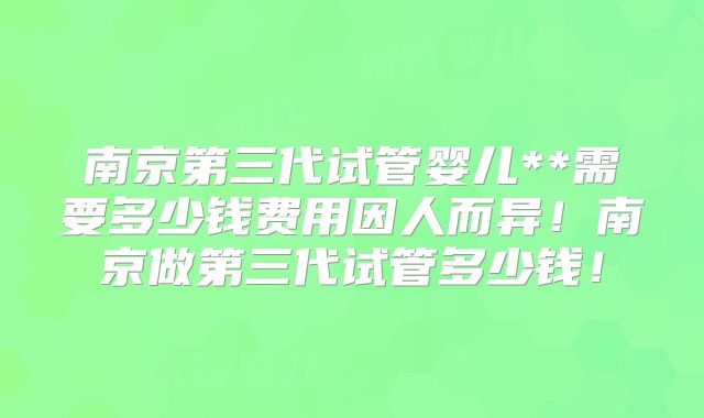 南京第三代试管婴儿**需要多少钱费用因人而异！南京做第三代试管多少钱！