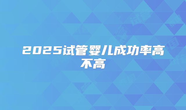 2025试管婴儿成功率高不高