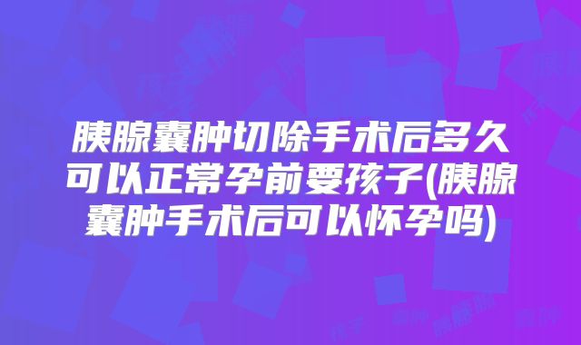 胰腺囊肿切除手术后多久可以正常孕前要孩子(胰腺囊肿手术后可以怀孕吗)