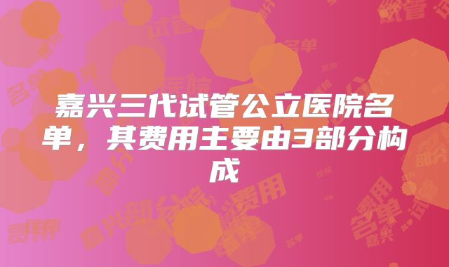 嘉兴三代试管公立医院名单,其费用主要由3部分构成