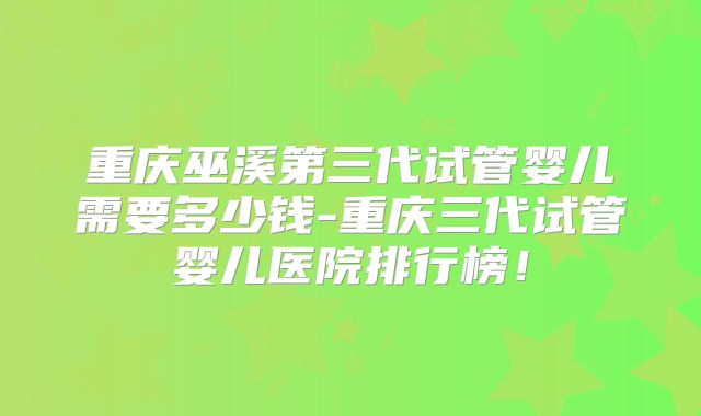 重庆巫溪第三代试管婴儿需要多少钱-重庆三代试管婴儿医院排行榜！