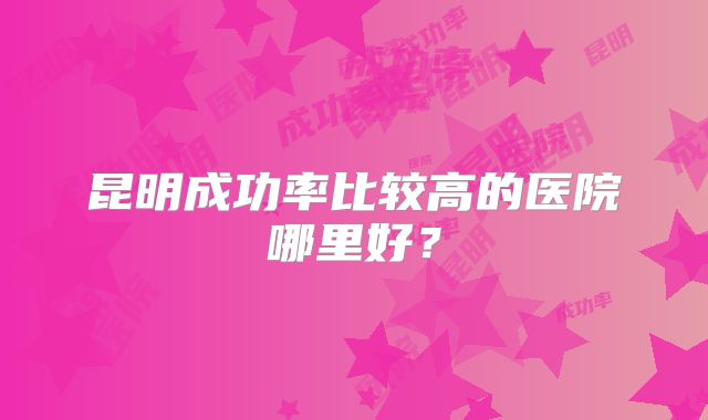 昆明成功率比较高的医院哪里好？