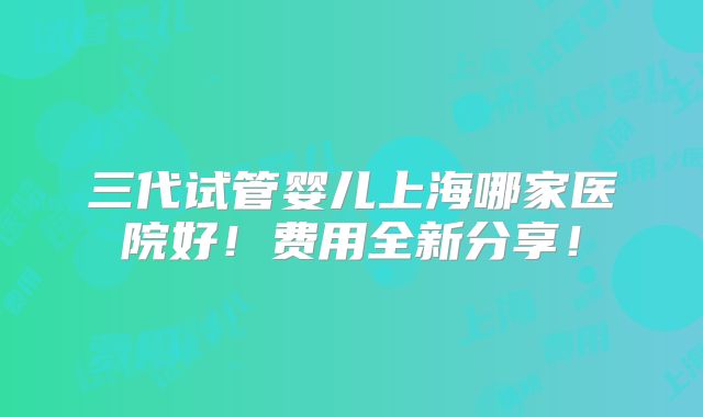三代试管婴儿上海哪家医院好！费用全新分享！