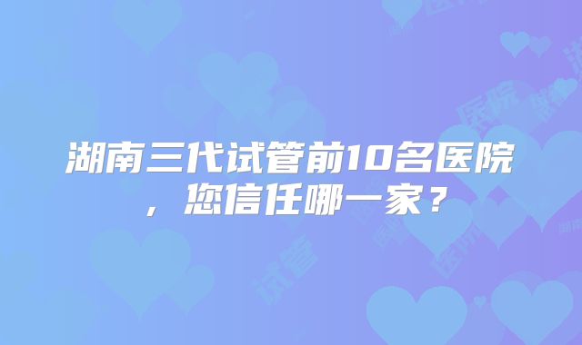 湖南三代试管前10名医院，您信任哪一家？