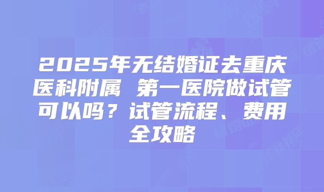 2025年无结婚证去重庆医科附属 第一医院做试管可以吗？试管流程、费用全攻略