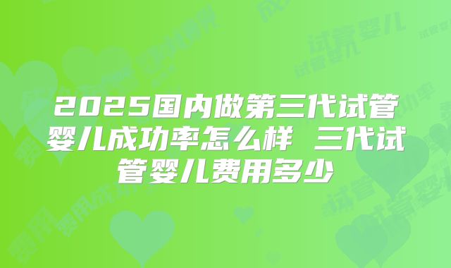 2025国内做第三代试管婴儿成功率怎么样 三代试管婴儿费用多少