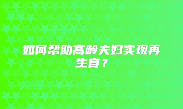 如何帮助高龄夫妇实现再生育？