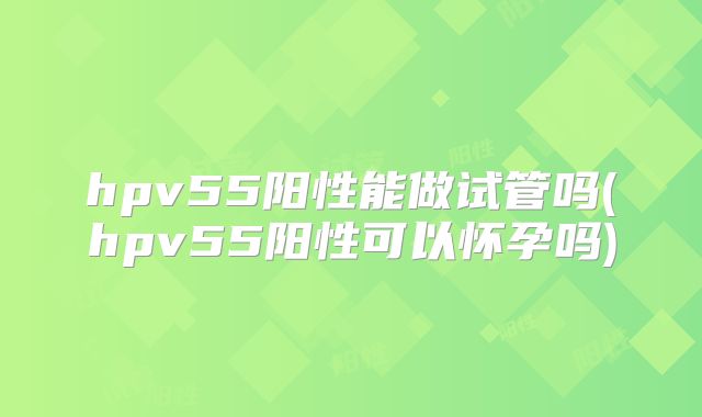 hpv55阳性能做试管吗(hpv55阳性可以怀孕吗)