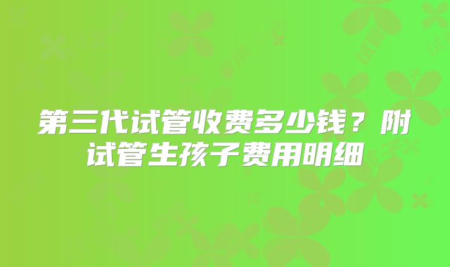 第三代试管收费多少钱?附试管生孩子费用明细