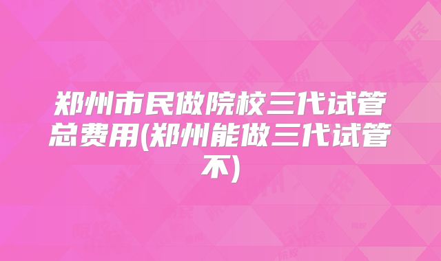 郑州市民做院校三代试管总费用(郑州能做三代试管不)