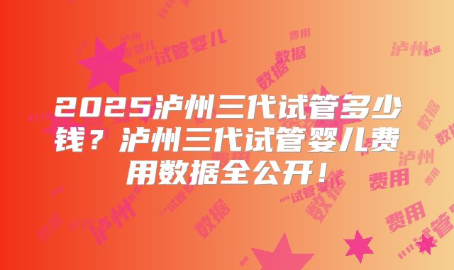 2025泸州三代试管多少钱?泸州三代试管婴儿费用数据全公开!