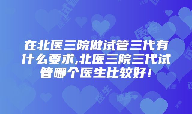 在北医三院做试管三代有什么要求,北医三院三代试管哪个医生比较好！