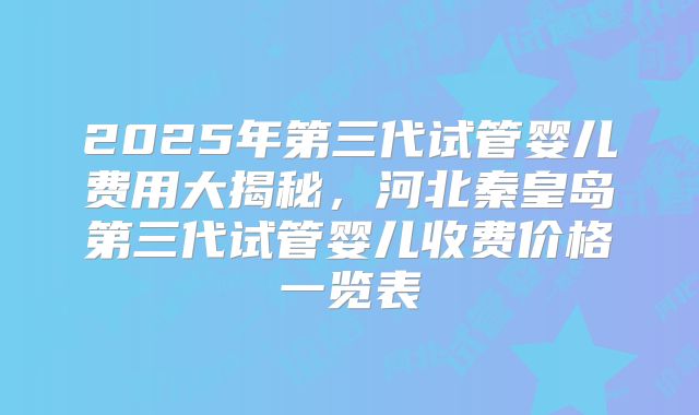 2025年第三代试管婴儿费用大揭秘，河北秦皇岛第三代试管婴儿收费价格一览表