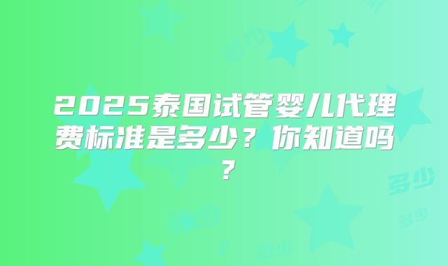 2025泰国试管婴儿代理费标准是多少?你知道吗?