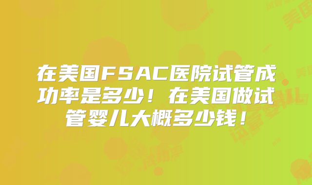 在美国FSAC医院试管成功率是多少！在美国做试管婴儿大概多少钱！