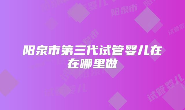 阳泉市第三代试管婴儿在在哪里做