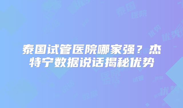 泰国试管医院哪家强？杰特宁数据说话揭秘优势