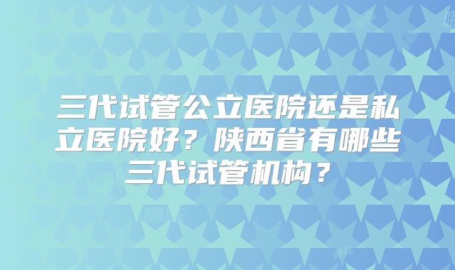 三代试管公立医院还是私立医院好？陕西省有哪些三代试管机构？