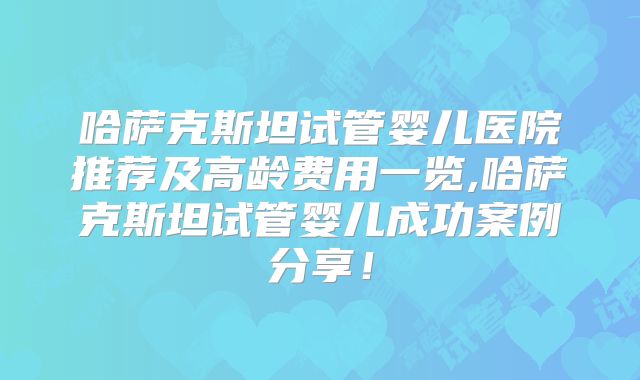 哈萨克斯坦试管婴儿医院推荐及高龄费用一览,哈萨克斯坦试管婴儿成功案例分享!