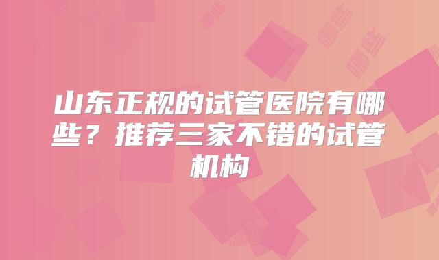 山东正规的试管医院有哪些?推荐三家不错的试管机构