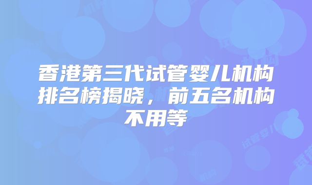 香港第三代试管婴儿机构排名榜揭晓，前五名机构不用等