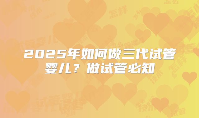 2025年如何做三代试管婴儿？做试管必知